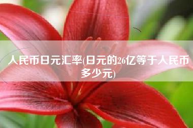 详细阅读:人民币日元汇率(日元的26亿等于人民币多少元) 人民币日元汇率(日元的26亿等于人民币多少元)