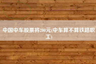 中国中车股票将200元(中车算不算铁路职工)