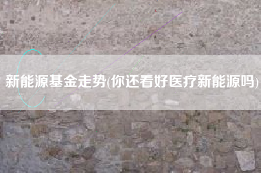 详细阅读:新能源基金走势(你还看好医疗新能源吗) 新能源基金走势(你还看好医疗新能源吗)
