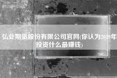 详细阅读:弘业期货股份有限公司官网(你认为2019年投资什么最赚钱) 弘业期货股份有限公司官网(你认为2019年投资什么最赚钱)