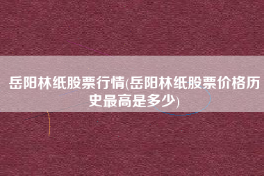 详细阅读:岳阳林纸股票行情(岳阳林纸股票价格历史最高是多少) 岳阳林纸股票行情(岳阳林纸股票价格历史最高是多少)