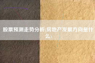 详细阅读:股票预测走势分析(房地产发展方向是什么) 股票预测走势分析(房地产发展方向是什么)