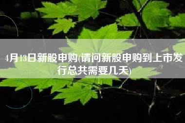 详细阅读:4月13日新股申购(请问新股申购到上市发行总共需要几天) 4月13日新股申购(请问新股申购到上市发行总共需要几天)