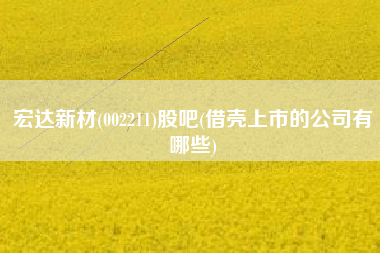 详细阅读:宏达新材(002211)股吧(借壳上市的公司有哪些) 宏达新材(002211)股吧(借壳上市的公司有哪些)