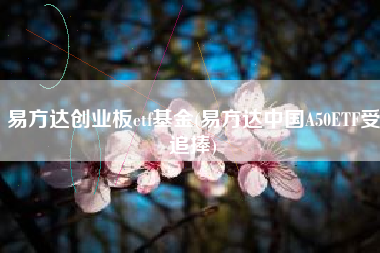 详细阅读:易方达创业板etf基金(易方达中国A50ETF受追捧) 易方达创业板etf基金(易方达中国A50ETF受追捧)