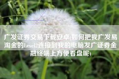 详细阅读:广发证券交易下载安卓(如何把我广发易淘金的Level2连接到我的电脑发广证券金融终端上方便看盘呢) 广发证券交易下载安卓(如何把我广发易淘金的Level2连接到我的电脑发广证券金融终端上方便看盘呢)