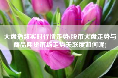 详细阅读:大盘指数实时行情走势(股市大盘走势与商品期货市场走势关联度如何呢) 大盘指数实时行情走势(股市大盘走势与商品期货市场走势关联度如何呢)