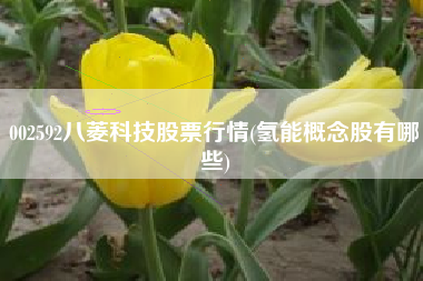 详细阅读:002592八菱科技股票行情(氢能概念股有哪些) 002592八菱科技股票行情(氢能概念股有哪些)