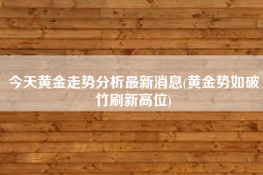详细阅读:今天黄金走势分析最新消息(黄金势如破竹刷新高位) 今天黄金走势分析最新消息(黄金势如破竹刷新高位)