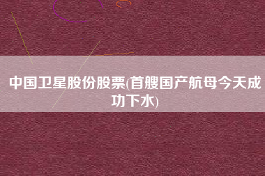 详细阅读:中国卫星股份股票(首艘国产航母今天成功下水) 中国卫星股份股票(首艘国产航母今天成功下水)