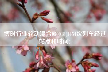 详细阅读:博时行业轮动混合050018(1454次列车经过站点和时间) 博时行业轮动混合050018(1454次列车经过站点和时间)