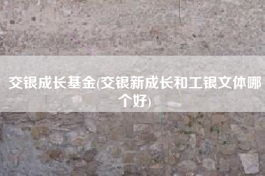 详细阅读:交银成长基金(交银新成长和工银文体哪个好) 交银成长基金(交银新成长和工银文体哪个好)