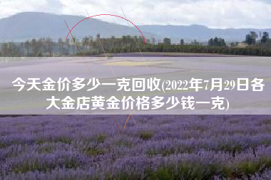 详细阅读:今天金价多少一克回收(2022年7月29日各大金店黄金价格多少钱一克) 今天金价多少一克回收(2022年7月29日各大金店黄金价格多少钱一克)