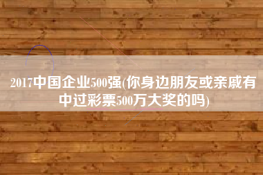 详细阅读:2017中国企业500强(你身边朋友或亲戚有中过彩票500万大奖的吗) 2017中国企业500强(你身边朋友或亲戚有中过彩票500万大奖的吗)