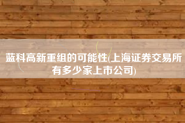 详细阅读:蓝科高新重组的可能性(上海证券交易所有多少家上市公司) 蓝科高新重组的可能性(上海证券交易所有多少家上市公司)