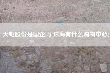 详细阅读:天虹股份是国企吗(珠海有什么购物中心) 天虹股份是国企吗(珠海有什么购物中心)