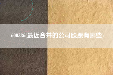 600386(最近合并的公司股票有哪些)