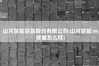 详细阅读:山河智能装备股份有限公司(山河智能100质量怎么样) 山河智能装备股份有限公司(山河智能100质量怎么样)