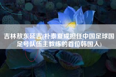 详细阅读:吉林敖东延吉(朴泰夏成担任中国足球国足号队伍主教练的首位韩国人) 吉林敖东延吉(朴泰夏成担任中国足球国足号队伍主教练的首位韩国人)