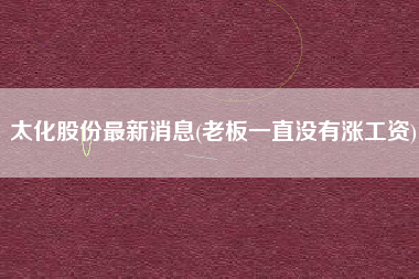 详细阅读:太化股份最新消息(老板一直没有涨工资) 太化股份最新消息(老板一直没有涨工资)