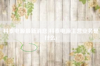 详细阅读:科泰电源最新消息(科泰电源主营业务是什么) 科泰电源最新消息(科泰电源主营业务是什么)