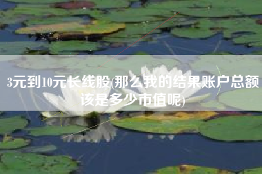 详细阅读:3元到10元长线股(那么我的结果账户总额该是多少市值呢) 3元到10元长线股(那么我的结果账户总额该是多少市值呢)