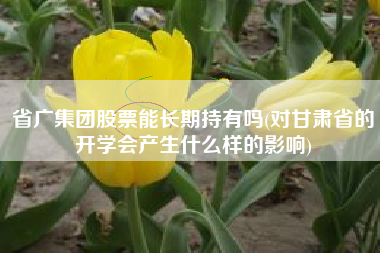详细阅读:省广集团股票能长期持有吗(对甘肃省的开学会产生什么样的影响) 省广集团股票能长期持有吗(对甘肃省的开学会产生什么样的影响)