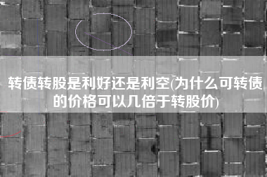 转债转股是利好还是利空(为什么可转债的价格可以几倍于转股价)