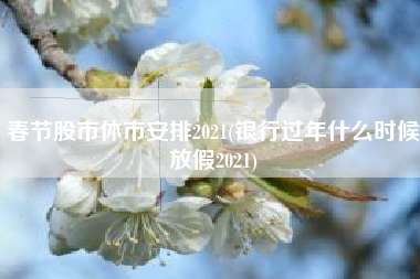 春节股市休市安排2021(银行过年什么时候放假2021)