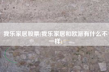 我乐家居股票(我乐家居和欧派有什么不一样)