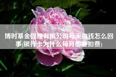 博时基金管理有限公司每天扣钱怎么回事(银行卡为什么每月都要扣费)