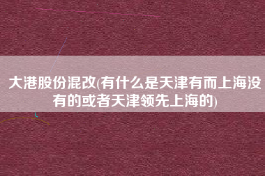 大港股份混改(有什么是天津有而上海没有的或者天津领先上海的)