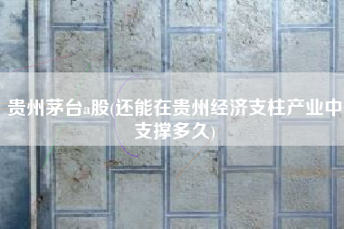 贵州茅台a股(还能在贵州经济支柱产业中支撑多久)