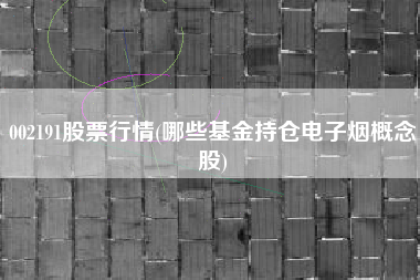详细阅读:002191股票行情(哪些基金持仓电子烟概念股) 002191股票行情(哪些基金持仓电子烟概念股)