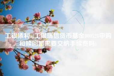 详细阅读:工银添利a(工银瑞信货币基金000528申购和赎回都需要交纳手续费吗) 工银添利a(工银瑞信货币基金000528申购和赎回都需要交纳手续费吗)