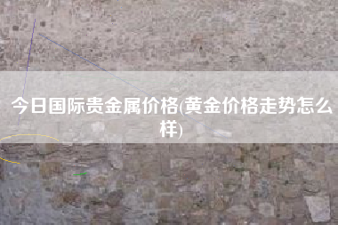 今日国际贵金属价格(黄金价格走势怎么样)