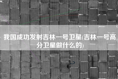 我国成功发射吉林一号卫星(吉林一号高分卫星做什么的)