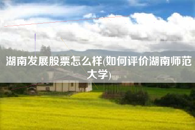 湖南发展股票怎么样(如何评价湖南师范大学)