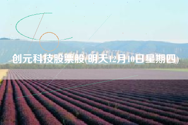 详细阅读:创元科技股票股(明天12月10日星期四) 创元科技股票股(明天12月10日星期四)