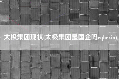 太极集团现状(太极集团是国企吗eqhexin)