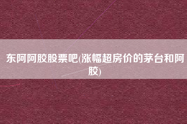 东阿阿胶股票吧(涨幅超房价的茅台和阿胶)