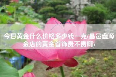 今日黄金什么价格多少钱一克(昌邑鑫源金店的黄金首饰贵不贵啊)