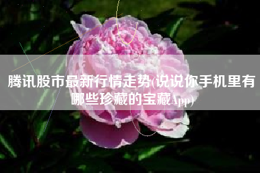 腾讯股市最新行情走势(说说你手机里有哪些珍藏的宝藏App)
