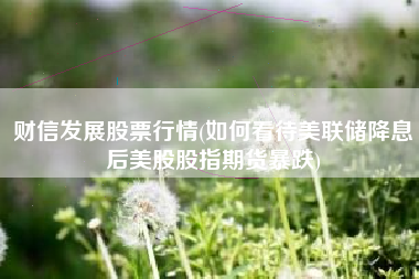 财信发展股票行情(如何看待美联储降息后美股股指期货暴跌)