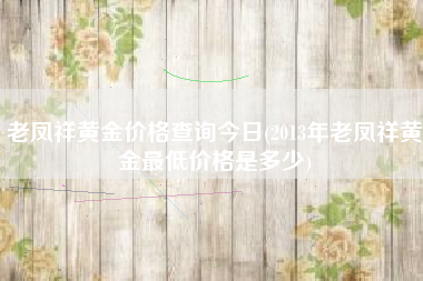 详细阅读:老凤祥黄金价格查询今日(2013年老凤祥黄金最低价格是多少) 老凤祥黄金价格查询今日(2013年老凤祥黄金最低价格是多少)