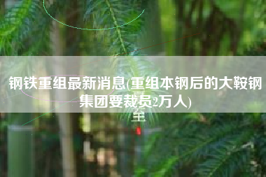 详细阅读:钢铁重组最新消息(重组本钢后的大鞍钢集团要裁员2万人) 钢铁重组最新消息(重组本钢后的大鞍钢集团要裁员2万人)