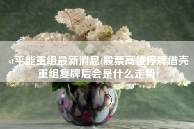 st平能重组最新消息(股票高位停牌借壳重组复牌后会是什么走势)