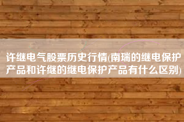 许继电气股票历史行情(南瑞的继电保护产品和许继的继电保护产品有什么区别)
