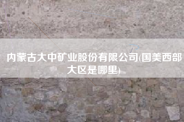 详细阅读:内蒙古大中矿业股份有限公司(国美西部大区是哪里) 内蒙古大中矿业股份有限公司(国美西部大区是哪里)