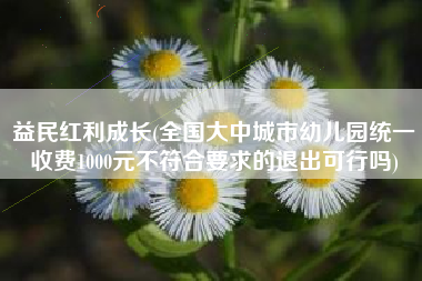 益民红利成长(全国大中城市幼儿园统一收费1000元不符合要求的退出可行吗)